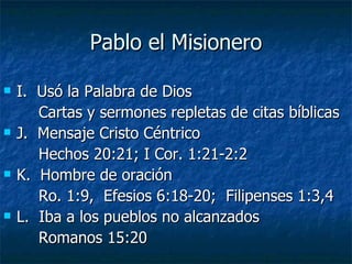 Pablo el Misionero I.  Usó la Palabra de Dios  Cartas y sermones repletas de citas bíblicas J.  Mensaje Cristo Céntrico Hechos 20:21; I Cor. 1:21-2:2 K.  Hombre de oración Ro. 1:9,  Efesios 6:18-20;  Filipenses 1:3,4 L.  Iba a los pueblos no alcanzados  Romanos 15:20 