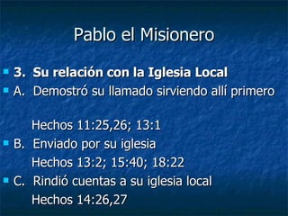 Pablo el Misionero 3.  Su relación con la Iglesia Local A.  Demostró su llamado sirviendo allí primero  Hechos 11:25,26; 13:1 B.  Enviado por su iglesia Hechos 13:2; 15:40; 18:22 C.  Rindió cuentas a su iglesia local Hechos 14:26,27 