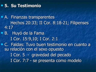 5.  Su Testimonio A.  Finanzas transparentes Hechos 20:33; II Cor. 8:18-21; Filipenses 4:17 B.  Huyó de la Fama  I Cor. 15:9,10; I Cor. 2:1 C.  Faldas: Tuvo buen testimonio en cuanto a su relación con el sexo opuesto I Cor. 5  -  gravedad del pecado I Cor. 7:7 - se presenta como modelo 