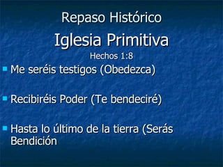 Repaso Histórico Iglesia Primitiva Hechos 1:8 Me seréis testigos (Obedezca) Recibiréis Poder (Te bendeciré) Hasta lo último de la tierra (Serás Bendición 