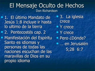 El Mensaje Oculto de Hechos Don Richardson 1.  El último Mandato de Jesús 1:8 incluye ir hasta lo ultimo de la tierra 2.  Pentecostés cap. 2 Manifestación del Espíritu Santo es idiomas y personas de todas las naciones escuchan de las maravillas de Dios en su propio idioma 3.  La iglesia crece Y crece Y crece Pero ¿Dónde? …  en Jerusalén 5;28  6:7 