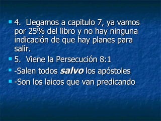 4.  Llegamos a capitulo 7, ya vamos por 25% del libro y no hay ninguna indicación de que hay planes para salir. 5.  Viene la Persecución 8:1 - Salen todos  salvo  los apóstoles -Son los laicos que van predicando 