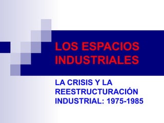 LOS ESPACIOS INDUSTRIALES LA CRISIS Y LA REESTRUCTURACIÓN INDUSTRIAL: 1975-1985 
