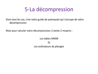 5-La décompression
Dans tout les cas, c’est votre guide de palanquée qui s’occupe de votre
décompression.
Mais pour calculer votre décompression, il existe 2 moyens :
Les tables MN90
Et
Les ordinateurs de plongée
 