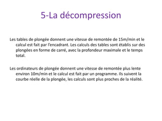 5-La décompression
Les tables de plongée donnent une vitesse de remontée de 15m/min et le
calcul est fait par l’encadrant. Les calculs des tables sont établis sur des
plongées en forme de carré, avec la profondeur maximale et le temps
total.
Les ordinateurs de plongée donnent une vitesse de remontée plus lente
environ 10m/min et le calcul est fait par un programme. Ils suivent la
courbe réelle de la plongée, les calculs sont plus proches de la réalité.
 