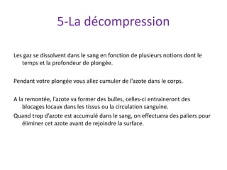 5-La décompression
Les gaz se dissolvent dans le sang en fonction de plusieurs notions dont le
temps et la profondeur de plongée.
Pendant votre plongée vous allez cumuler de l’azote dans le corps.
A la remontée, l’azote va former des bulles, celles-ci entraineront des
blocages locaux dans les tissus ou la circulation sanguine.
Quand trop d’azote est accumulé dans le sang, on effectuera des paliers pour
éliminer cet azote avant de rejoindre la surface.
 