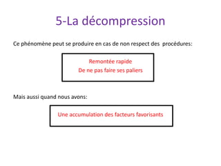 5-La décompression
Ce phénomène peut se produire en cas de non respect des procédures:
Remontée rapide
De ne pas faire ses paliers
Mais aussi quand nous avons:
Une accumulation des facteurs favorisants
 