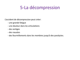 5-La décompression
L’accident de décompression peut créer:
- une grande fatigue
- une douleur dans les articulations
- des vertiges
- des nausées
- des fourmillements dans les membres jusqu’à des paralysies.
 