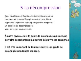 5-La décompression
Dans tous les cas, il faut impérativement prévenir un
moniteur, et si vous n’êtes plus en structure, il faut
appeler le 15 (SAMU) et indiquer que vous suspectez
un accident de décompression.
Vous serez mis sous oxygène.
À votre niveau, c’est le guide de palanquée qui s’occupe
de votre décompression, il suffira de suivre ses consignes.
Il est très important de toujours suivre son guide de
palanquée pendant la plongée.
6
 