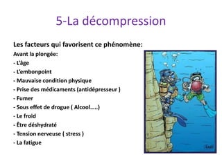 5-La décompression
Les facteurs qui favorisent ce phénomène:
Avant la plongée:
- L’âge
- L’embonpoint
- Mauvaise condition physique
- Prise des médicaments (antidépresseur )
- Fumer
- Sous effet de drogue ( Alcool…..)
- Le froid
- Être déshydraté
- Tension nerveuse ( stress )
- La fatigue
 