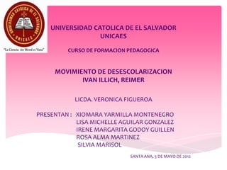 UNIVERSIDAD CATOLICA DE EL SALVADOR
                  UNICAES

         CURSO DE FORMACION PEDAGOGICA


     MOVIMIENTO DE DESESCOLARIZACION
            IVAN ILLICH, REIMER

           LICDA. VERONICA FIGUEROA

PRESENTAN : XIOMARA YARMILLA MONTENEGRO
            LISA MICHELLE AGUILAR GONZALEZ
            IRENE MARGARITA GODOY GUILLEN
            ROSA ALMA MARTINEZ
             SILVIA MARISOL
                            SANTA ANA, 5 DE MAYO DE 2012
 