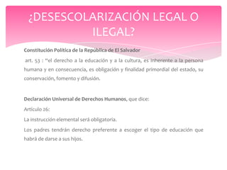 ¿DESESCOLARIZACIÓN LEGAL O
           ILEGAL?
Constitución Política de la República de El Salvador
art. 53 : “el derecho a la educación y a la cultura, es inherente a la persona
humana y en consecuencia, es obligación y finalidad primordial del estado, su
conservación, fomento y difusión.


Declaración Universal de Derechos Humanos, que dice:
Artículo 26:
La instrucción elemental será obligatoria.
Los padres tendrán derecho preferente a escoger el tipo de educación que
habrá de darse a sus hijos.
 