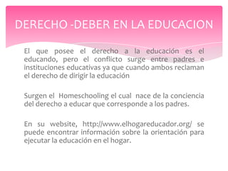 DERECHO -DEBER EN LA EDUCACION
 El que posee el derecho a la educación es el
 educando, pero el conflicto surge entre padres e
 instituciones educativas ya que cuando ambos reclaman
 el derecho de dirigir la educación

 Surgen el Homeschooling el cual nace de la conciencia
 del derecho a educar que corresponde a los padres.

 En su website, http://www.elhogareducador.org/ se
 puede encontrar información sobre la orientación para
 ejecutar la educación en el hogar.
 
