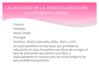 LA LEGALIDAD DE LA DESESCOLARIZACIÓN
         EN DIFERENTES PAÍSES

  •   Francia
  •   Holanda
  •   Reino Unido
  •   Portugal
  •   América : Brasil ,Colombia ,Chile , Perú y USA
  •   En Centroamérica no hay leyes que prohíban la
      educación en casa, los padres son libres de escoger el
      tipo de educación que darán a sus hijos, y
      especialmente en nuestro país no existe ninguna ley
      que prohíba esta práctica.
 