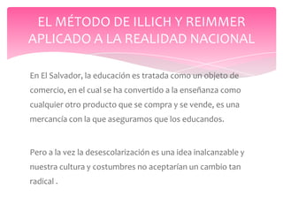 EL MÉTODO DE ILLICH Y REIMMER
APLICADO A LA REALIDAD NACIONAL

En El Salvador, la educación es tratada como un objeto de
comercio, en el cual se ha convertido a la enseñanza como
cualquier otro producto que se compra y se vende, es una
mercancía con la que aseguramos que los educandos.


Pero a la vez la desescolarización es una idea inalcanzable y
nuestra cultura y costumbres no aceptarían un cambio tan
radical .
 