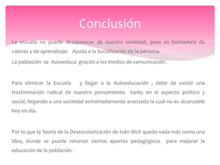Conclusión
La escuela no puede desaparecer de nuestra sociedad, pues es formadora de
valores y de aprendizaje. Ayuda a la Socialización de la persona.
La población se Autoeduca gracias a los medios de comunicación.


Para eliminar la Escuela     y llegar a la Autoeducación , debe de existir una
trasformación radical de nuestro pensamiento tanto en el aspecto político y
social, llegando a una sociedad extremadamente avanzada la cual no es alcanzable
hoy en día.


Por lo que la Teoría de la Desescolarización de Iván Illich queda nada más como una
idea, donde se puede retomar ciertos aportes pedagógicos            para mejorar la
educación de la población.
 