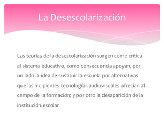 La Desescolarización


Las teorías de la desescolarización surgen como critica
al sistema educativo, como consecuencia apoyan, por
un lado la idea de sustituir la escuela por alternativas
que las incipientes tecnologías audiovisuales ofrecían al
campo de la formación; y por otro la desaparición de la
institución escolar
 