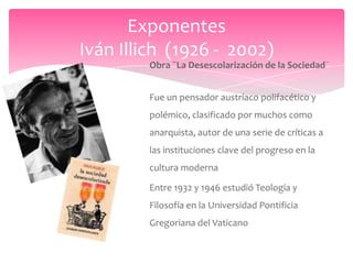 Exponentes
Iván Illich (1926 - 2002)
         Obra ¨La Desescolarización de la Sociedad¨


         Fue un pensador austríaco polifacético y
         polémico, clasificado por muchos como
         anarquista, autor de una serie de críticas a
         las instituciones clave del progreso en la
         cultura moderna

         Entre 1932 y 1946 estudió Teología y
         Filosofía en la Universidad Pontificia
         Gregoriana del Vaticano
 