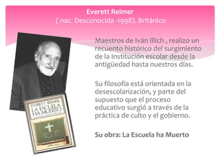Everett Reimer
( nac. Desconocida -1998). Británico

            Maestros de Iván Illich , realizo un
            recuento histórico del surgimiento
            de la Institución escolar desde la
            antigüedad hasta nuestros días.

            Su filosofía está orientada en la
            desescolarización, y parte del
            supuesto que el proceso
            educativo surgió a través de la
            práctica de culto y el gobierno.

            Su obra: La Escuela ha Muerto
 
