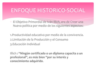 ENFOQUE HISTORICO-SOCIAL
  El Objetivo Primordial de Iván Illich, era de Crear una
  Nueva política por medio de los siguientes aspectos:

1.Productividad educativa por medio de la convivencia.
2.Limitación de la Producción y el Consumo
3.Educación Individual

Illich : “Ningún certificado o un diploma capacita a un
profesional”, es más bien “por su interés y
conocimiento adquirido.
 