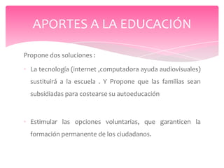 APORTES A LA EDUCACIÓN

Propone dos soluciones :

• La tecnología (internet ,computadora ayuda audiovisuales)
  sustituirá a la escuela . Y Propone que las familias sean
  subsidiadas para costearse su autoeducación



• Estimular las opciones voluntarias, que garanticen la
  formación permanente de los ciudadanos.
 