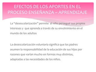 EFECTOS DE LOS APORTES EN EL
PROCESO ENSEÑANZA – APRENDIZAJE

La “desescolarización” permite al niño perseguir sus propios
intereses y que aprenda a través de su envolvimiento en el
mundo de los adultos


La desescolarización voluntaria significa que los padres
asumen la responsabilidad de la educación de sus hijos por
razones que varían mucho en formas muy distintas,
adaptadas a las necesidades de los niños.
 