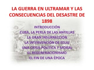 LA GUERRA EN ULTRAMAR Y LAS
CONSECUENCIAS DEL DESASTRE DE
            1898
            INTRODUCCIÓN
    CUBA, LA PERLA DE LAS ANTILLAS
       LA GRAN INSURRECCIÓN
      LA INTERVENCIÓN DE EEUU
     UNA CRISIS POLÍTICA Y MORAL
       EL REGENERACIONISMO
         EL FIN DE UNA ÉPOCA
 