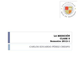 LA MEDICIÓN
                    CLASE 5
             Semestre 2012-1

CARLOS EDUARDO PÉREZ CRESPO
 