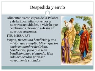 Despedida y envío
Alimentados con el pan de la Palabra
y de la Eucaristía, volvemos a
nuestras actividades, a vivir lo que
celebramos, llevando a Jesús en
nuestros corazones.
ITE, MISSA EST
Vayan, tienen una bendición y una
misión que cumplir. Miren que los
envío en nombre de Cristo,
bendecidos, para que sean
bendición para el mundo. Han
sido bendecidos para ser
nuevamente enviados
 