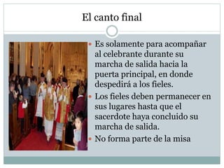 El canto final
 Es solamente para acompañar
al celebrante durante su
marcha de salida hacia la
puerta principal, en donde
despedirá a los fieles.
 Los fieles deben permanecer en
sus lugares hasta que el
sacerdote haya concluido su
marcha de salida.
 No forma parte de la misa
 