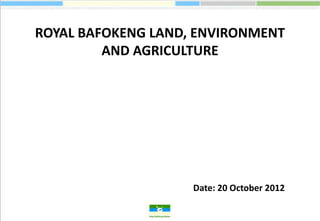 ROYAL BAFOKENG LAND, ENVIRONMENT
         AND AGRICULTURE




                    Date: 20 October 2012
 
