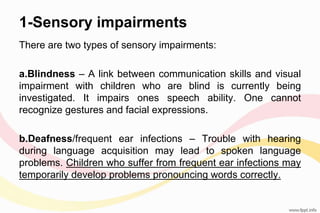1-Sensory impairments
There are two types of sensory impairments:
a.Blindness – A link between communication skills and visual
impairment with children who are blind is currently being
investigated. It impairs ones speech ability. One cannot
recognize gestures and facial expressions.
b.Deafness/frequent ear infections – Trouble with hearing
during language acquisition may lead to spoken language
problems. Children who suffer from frequent ear infections may
temporarily develop problems pronouncing words correctly.
 