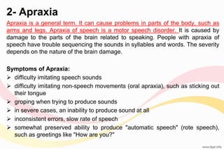 2- Apraxia
Apraxia is a general term. It can cause problems in parts of the body, such as
arms and legs. Apraxia of speech is a motor speech disorder. It is caused by
damage to the parts of the brain related to speaking. People with apraxia of
speech have trouble sequencing the sounds in syllables and words. The severity
depends on the nature of the brain damage.
Symptoms of Apraxia:
 difficulty imitating speech sounds
 difficulty imitating non-speech movements (oral apraxia), such as sticking out
their tongue
 groping when trying to produce sounds
 in severe cases, an inability to produce sound at all
 inconsistent errors, slow rate of speech
 somewhat preserved ability to produce "automatic speech" (rote speech),
such as greetings like "How are you?"
 