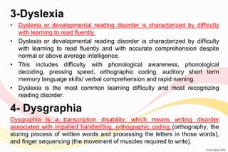 3-Dyslexia
• Dyslexia or developmental reading disorder is characterized by difficulty
with learning to read fluently.
• Dyslexia or developmental reading disorder is characterized by difficulty
with learning to read fluently and with accurate comprehension despite
normal or above average intelligence.
• This includes difficulty with phonological awareness, phonological
decoding, pressing speed, orthographic coding, auditory short term
memory language skills/ verbal comprehension and rapid naming.
• Dyslexia is the most common learning difficulty and most recognizing
reading disorder.
4- Dysgraphia
Dysgraphia is a transcription disability, which means writing disorder
associated with impaired handwriting, orthographic coding (orthography, the
storing process of written words and processing the letters in those words),
and finger sequencing (the movement of muscles required to write).
 