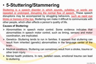 • 5-Stuttering/Stammering
Stuttering is a speech disorder in which sounds, syllables, or words are
repeated or prolonged, disrupting the normal flow of speech. These speech
disruptions may be accompanied by struggling behaviors, such as rapid eye
blinks or tremors of the lips. Stuttering can make it difficult to communicate with
other people, which often affects a person’s quality of life.
Causes of Stuttering:
 Abnormalities in speech motor control. Some evidence indicates that
abnormalities in speech motor control, such as timing, sensory and motor
coordination, are implicated.
 Genetics- Stuttering tends to run in families. It appears that stuttering can
result from inherited (genetic) abnormalities in the language center of the
brain.
 Medical conditions. Stuttering can sometimes result from a stroke, trauma or
other brain injury.
 Mental health problems. In rare, isolated cases, emotional trauma can lead
to stuttering.
 