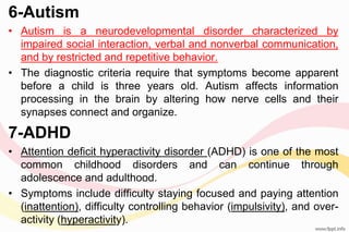 6-Autism
• Autism is a neurodevelopmental disorder characterized by
impaired social interaction, verbal and nonverbal communication,
and by restricted and repetitive behavior.
• The diagnostic criteria require that symptoms become apparent
before a child is three years old. Autism affects information
processing in the brain by altering how nerve cells and their
synapses connect and organize.
7-ADHD
• Attention deficit hyperactivity disorder (ADHD) is one of the most
common childhood disorders and can continue through
adolescence and adulthood.
• Symptoms include difficulty staying focused and paying attention
(inattention), difficulty controlling behavior (impulsivity), and over-
activity (hyperactivity).
 