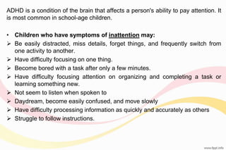 ADHD is a condition of the brain that affects a person's ability to pay attention. It
is most common in school-age children.
• Children who have symptoms of inattention may:
 Be easily distracted, miss details, forget things, and frequently switch from
one activity to another.
 Have difficulty focusing on one thing.
 Become bored with a task after only a few minutes.
 Have difficulty focusing attention on organizing and completing a task or
learning something new.
 Not seem to listen when spoken to
 Daydream, become easily confused, and move slowly
 Have difficulty processing information as quickly and accurately as others
 Struggle to follow instructions.
 