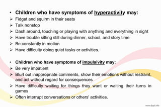 • Children who have symptoms of hyperactivity may:
 Fidget and squirm in their seats
 Talk nonstop
 Dash around, touching or playing with anything and everything in sight
 Have trouble sitting still during dinner, school, and story time
 Be constantly in motion
 Have difficulty doing quiet tasks or activities.
• Children who have symptoms of impulsivity may:
 Be very impatient
 Blurt out inappropriate comments, show their emotions without restraint,
and act without regard for consequences
 Have difficulty waiting for things they want or waiting their turns in
games
 Often interrupt conversations or others' activities.
 
