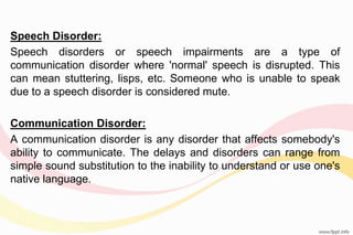 Speech Disorder:
Speech disorders or speech impairments are a type of
communication disorder where 'normal' speech is disrupted. This
can mean stuttering, lisps, etc. Someone who is unable to speak
due to a speech disorder is considered mute.
Communication Disorder:
A communication disorder is any disorder that affects somebody's
ability to communicate. The delays and disorders can range from
simple sound substitution to the inability to understand or use one's
native language.
 