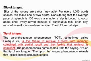Slip of tongue:
Slips of the tongue are almost inevitable. For every 1,000 words
spoken, we make one or two errors. Considering that the average
pace of speech is 150 words a minute, a slip is bound to occur
about once every seven minutes of continuous talk. Each day,
most of us make somewhere between 7 and 22 verbal slips.
Tip of tongue:
The tip-of-the-tongue phenomenon (TOT), sometimes called
Presque vu, is the failure to retrieve a word from memory,
combined with partial recall and the feeling that retrieval is
imminent. The phenomenon's name comes from the saying, "It's on
the tip of my tongue. “The tip of the tongue phenomenon reveals
that lexical access occurs in stages.
 