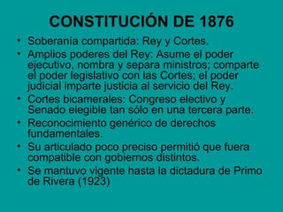 CONSTITUCIÓN DE 1876
• Soberanía compartida: Rey y Cortes.
• Amplios poderes del Rey: Asume el poder
  ejecutivo, nombra y separa ministros; comparte
  el poder legislativo con las Cortes; el poder
  judicial imparte justicia al servicio del Rey.
• Cortes bicamerales: Congreso electivo y
  Senado elegible tan sólo en una tercera parte.
• Reconocimiento genérico de derechos
  fundamentales.
• Su articulado poco preciso permitió que fuera
  compatible con gobiernos distintos.
• Se mantuvo vigente hasta la dictadura de Primo
  de Rivera (1923)
 