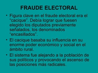 FRAUDE ELECTORAL
• Figura clave en el fraude electoral era el
  “cacique”. Debía lograr que fuesen
  elegido los diputados previamente
  señalados, los denominados
  “encasillados”.
• El cacique basaba su influencia en su
  enorme poder económico y social en el
  ámbito rural.
• El sistema fue alejando a la población de
  sus políticos y provocando el ascenso de
  las posiciones más radicales.
 