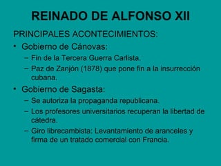REINADO DE ALFONSO XII
PRINCIPALES ACONTECIMIENTOS:
• Gobierno de Cánovas:
  – Fin de la Tercera Guerra Carlista.
  – Paz de Zanjón (1878) que pone fin a la insurrección
    cubana.
• Gobierno de Sagasta:
  – Se autoriza la propaganda republicana.
  – Los profesores universitarios recuperan la libertad de
    cátedra.
  – Giro librecambista: Levantamiento de aranceles y
    firma de un tratado comercial con Francia.
 
