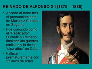 REINADO DE ALFONSO XII (1875 – 1885)
• Accede al trono tras
  el pronunciamiento
  de Martínez Campos
  en Sagunto.
• Fue conocido como
  el “Pacificador”.
  Durante su reinado
  finalizan las guerras
  carlistas y la de los
  “diez años” en Cuba.
• Fallece
  prematuramente con
  27 años de edad.
 