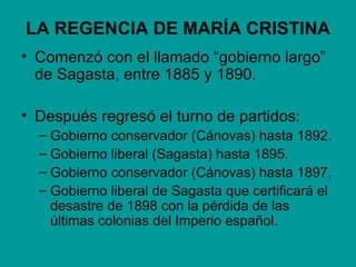 LA REGENCIA DE MARÍA CRISTINA
• Comenzó con el llamado “gobierno largo”
  de Sagasta, entre 1885 y 1890.

• Después regresó el turno de partidos:
  – Gobierno conservador (Cánovas) hasta 1892.
  – Gobierno liberal (Sagasta) hasta 1895.
  – Gobierno conservador (Cánovas) hasta 1897.
  – Gobierno liberal de Sagasta que certificará el
    desastre de 1898 con la pérdida de las
    últimas colonias del Imperio español.
 