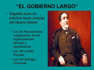 “EL GOBIERNO LARGO”
• Sagasta puso en
  práctica leyes propias
  del ideario liberal:

  – Ley de Asociaciones:
    Legalización de las
    organizaciones
    obreras y
    republicanas.
  – Ley del Jurado
    Popular.
  – Ley del Sufragio
    Universal.
 