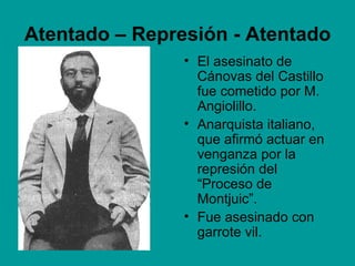 Atentado – Represión - Atentado
                • El asesinato de
                  Cánovas del Castillo
                  fue cometido por M.
                  Angiolillo.
                • Anarquista italiano,
                  que afirmó actuar en
                  venganza por la
                  represión del
                  “Proceso de
                  Montjuic”.
                • Fue asesinado con
                  garrote vil.
 