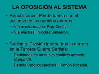 LA OPOSICIÓN AL SISTEMA
• Republicanos: Pierde fuerza con el
  ascenso de los partidos obreros.
  – Vía revolucionaria: Ruiz Zorrilla.
  – Vía electoral: Nicolás Salmerón.


• Carlismo. División interna tras la derrota
  en la Tercera Guerra Carlista:
  – Partidarios de un nuevo conflicto armado:
    Carlos VII.
  – Partido Católico Nacional: Ramón Nocedal.
 