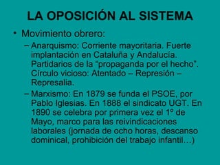 LA OPOSICIÓN AL SISTEMA
• Movimiento obrero:
  – Anarquismo: Corriente mayoritaria. Fuerte
    implantación en Cataluña y Andalucía.
    Partidarios de la “propaganda por el hecho”.
    Círculo vicioso: Atentado – Represión –
    Represalia.
  – Marxismo: En 1879 se funda el PSOE, por
    Pablo Iglesias. En 1888 el sindicato UGT. En
    1890 se celebra por primera vez el 1º de
    Mayo, marco para las reivindicaciones
    laborales (jornada de ocho horas, descanso
    dominical, prohibición del trabajo infantil…)
 