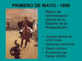 PRIMERO DE MAYO - 1890
            Marco de
            reivindicación
            obrera en la
            España de la
            Restauración:

           • Jornada laboral de
             ocho horas.
           • Descanso dominical.
           • Salario mínimo.
           • Prohibición del
             trabajo infantil.
 